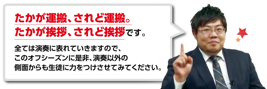 たかが運搬、されど運搬。たかが挨拶、されど挨拶です。 全ては演奏に表れていきますので、このオフシーズンに是非、演奏以外の側面からも生徒に力をつけさせてみてください。